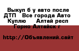 Выкуп б/у авто после ДТП - Все города Авто » Куплю   . Алтай респ.,Горно-Алтайск г.